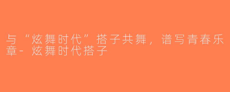 与“炫舞时代”搭子共舞，谱写青春乐章-炫舞时代搭子
