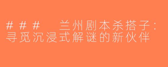 ### 兰州剧本杀搭子：寻觅沉浸式解谜的新伙伴
