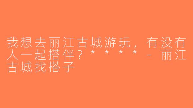 我想去丽江古城游玩，有没有人一起搭伴？****-丽江古城找搭子