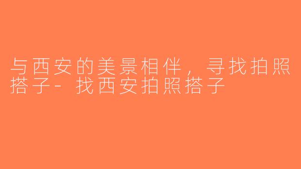 与西安的美景相伴，寻找拍照搭子-找西安拍照搭子