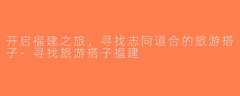 开启福建之旅，寻找志同道合的旅游搭子-寻找旅游搭子福建