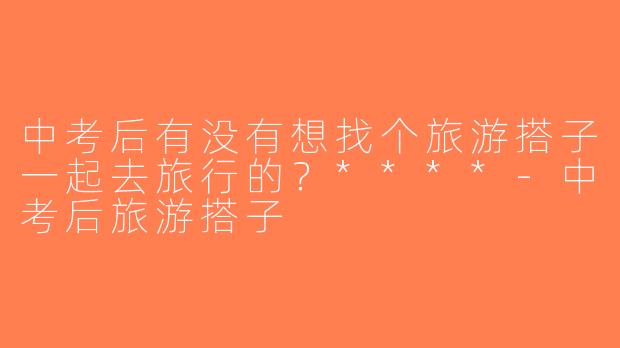 中考后有没有想找个旅游搭子一起去旅行的？****-中考后旅游搭子