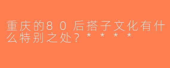 重庆的80后搭子文化有什么特别之处？****