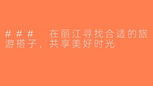 ### 在丽江寻找合适的旅游搭子，共享美好时光