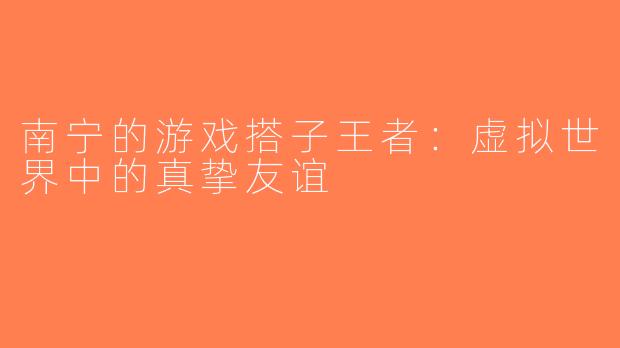 南宁的游戏搭子王者：虚拟世界中的真挚友谊