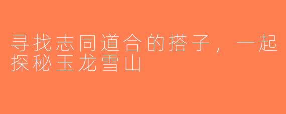 寻找志同道合的搭子，一起探秘玉龙雪山