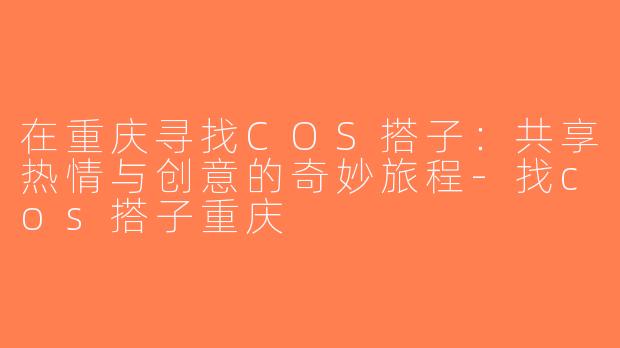 在重庆寻找COS搭子：共享热情与创意的奇妙旅程-找cos搭子重庆