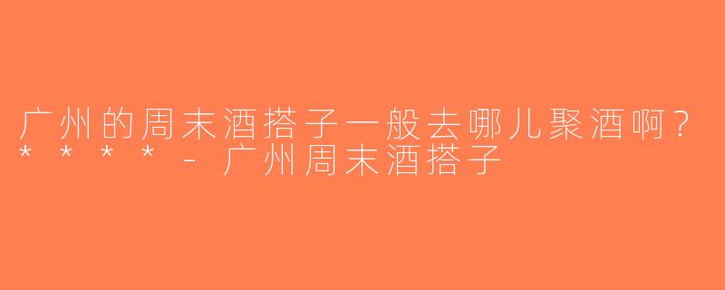 广州的周末酒搭子一般去哪儿聚酒啊？****-广州周末酒搭子