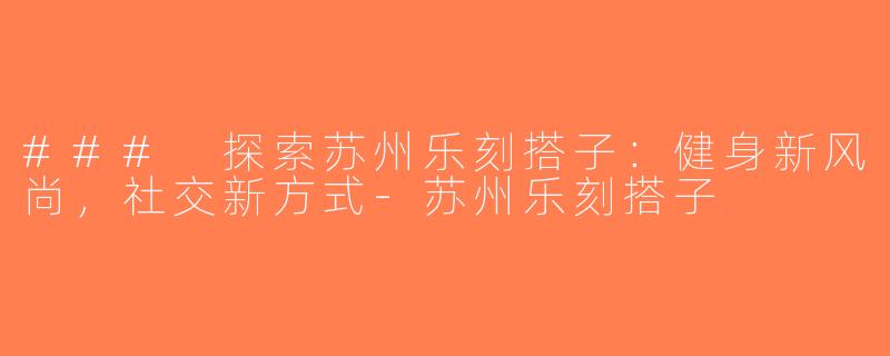 ### 探索苏州乐刻搭子：健身新风尚，社交新方式-苏州乐刻搭子