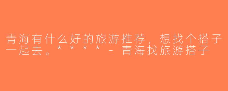 青海有什么好的旅游推荐，想找个搭子一起去。****-青海找旅游搭子
