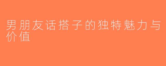 男朋友话搭子的独特魅力与价值