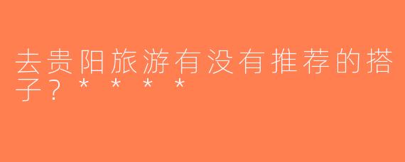 去贵阳旅游有没有推荐的搭子？****