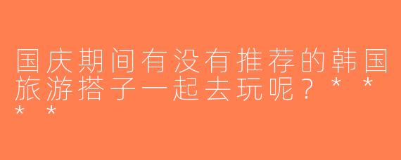 国庆期间有没有推荐的韩国旅游搭子一起去玩呢？****