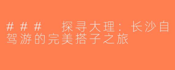 ### 探寻大理：长沙自驾游的完美搭子之旅