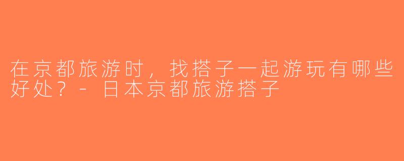 在京都旅游时，找搭子一起游玩有哪些好处？-日本京都旅游搭子
