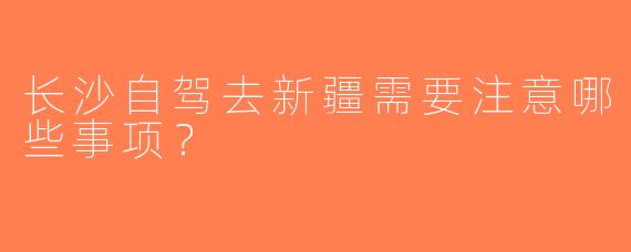 长沙自驾去新疆需要注意哪些事项？