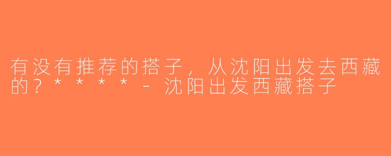 有没有推荐的搭子，从沈阳出发去西藏的？****-沈阳出发西藏搭子