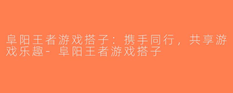阜阳王者游戏搭子：携手同行，共享游戏乐趣-阜阳王者游戏搭子