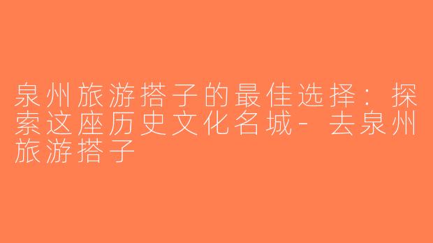 泉州旅游搭子的最佳选择：探索这座历史文化名城-去泉州旅游搭子