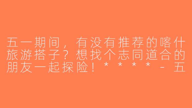 五一期间，有没有推荐的喀什旅游搭子？想找个志同道合的朋友一起探险！****-五一喀什旅游搭子