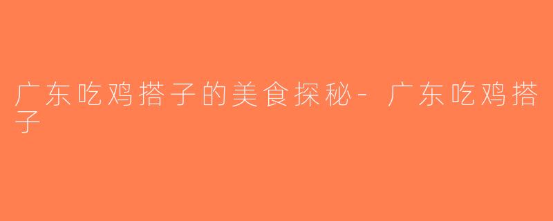 广东吃鸡搭子的美食探秘-广东吃鸡搭子