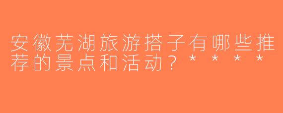 安徽芜湖旅游搭子有哪些推荐的景点和活动？****