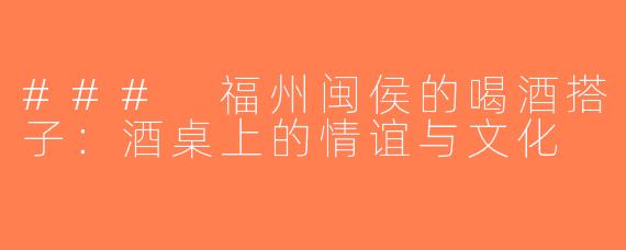 ### 福州闽侯的喝酒搭子：酒桌上的情谊与文化