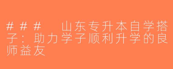 ### 山东专升本自学搭子：助力学子顺利升学的良师益友