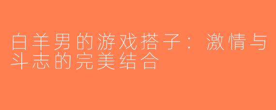 白羊男的游戏搭子：激情与斗志的完美结合