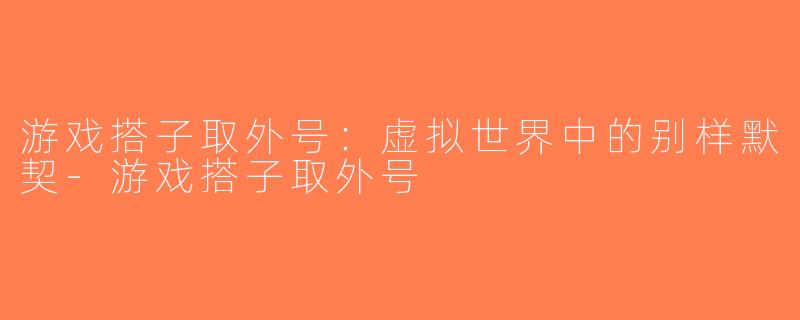 游戏搭子取外号：虚拟世界中的别样默契-游戏搭子取外号