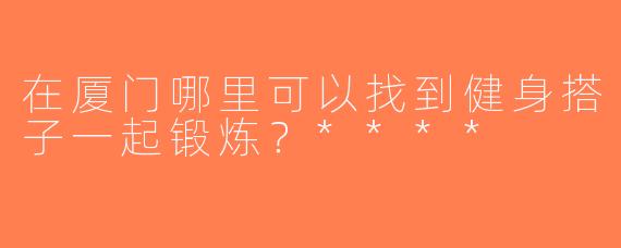 在厦门哪里可以找到健身搭子一起锻炼？****