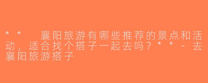 ** 襄阳旅游有哪些推荐的景点和活动，适合找个搭子一起去吗？**-去襄阳旅游搭子