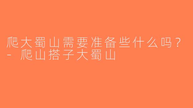 爬大蜀山需要准备些什么吗？-爬山搭子大蜀山