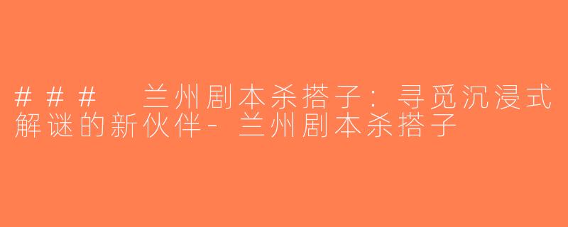 ### 兰州剧本杀搭子：寻觅沉浸式解谜的新伙伴-兰州剧本杀搭子