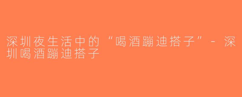 深圳夜生活中的“喝酒蹦迪搭子”-深圳喝酒蹦迪搭子