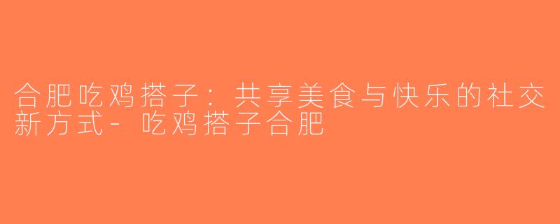合肥吃鸡搭子：共享美食与快乐的社交新方式-吃鸡搭子合肥
