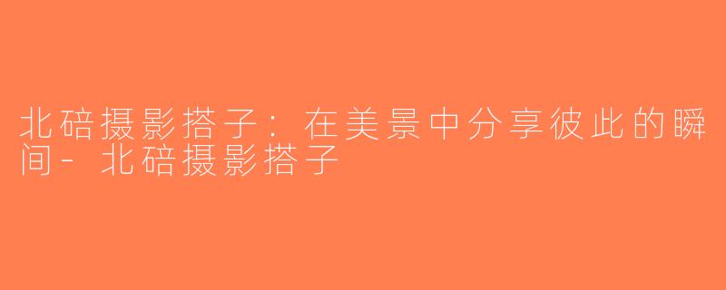 北碚摄影搭子：在美景中分享彼此的瞬间-北碚摄影搭子