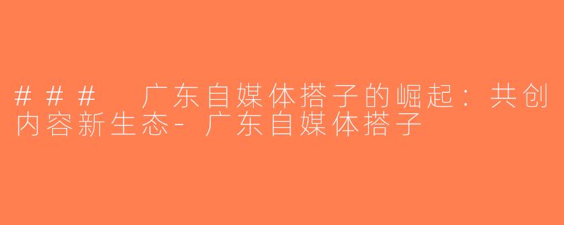 ### 广东自媒体搭子的崛起：共创内容新生态-广东自媒体搭子