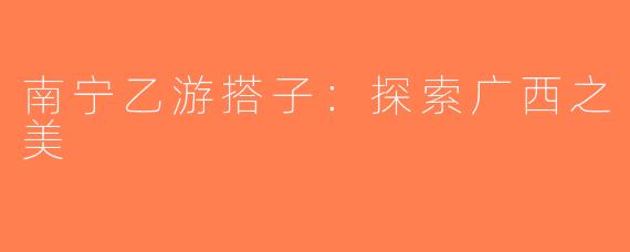南宁乙游搭子：探索广西之美
