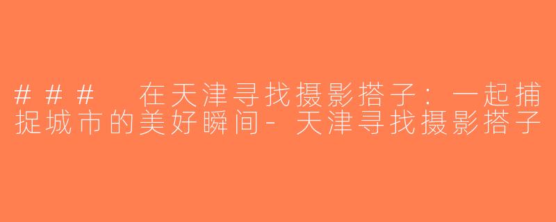 ### 在天津寻找摄影搭子：一起捕捉城市的美好瞬间-天津寻找摄影搭子