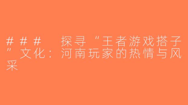 ### 探寻“王者游戏搭子”文化：河南玩家的热情与风采