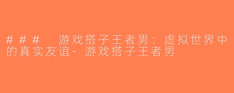 ### 游戏搭子王者男：虚拟世界中的真实友谊-游戏搭子王者男