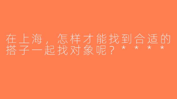 在上海，怎样才能找到合适的搭子一起找对象呢？****
