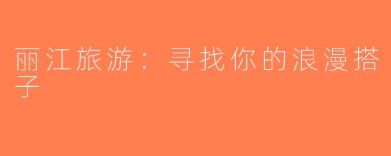 丽江旅游：寻找你的浪漫搭子