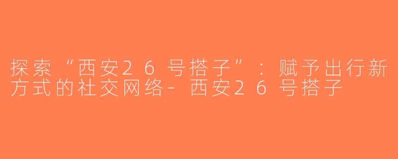 探索“西安26号搭子”：赋予出行新方式的社交网络-西安26号搭子