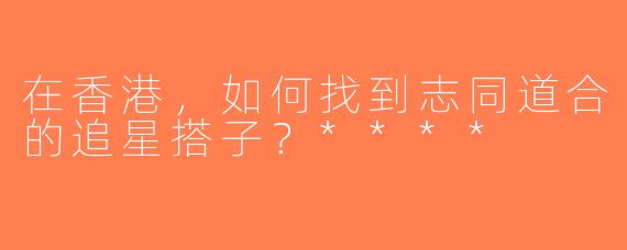 在香港，如何找到志同道合的追星搭子？****