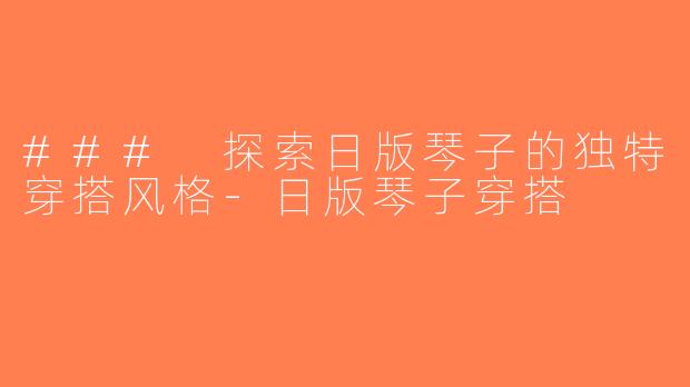 ### 探索日版琴子的独特穿搭风格-日版琴子穿搭