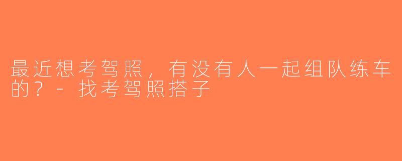 最近想考驾照，有没有人一起组队练车的？-找考驾照搭子
