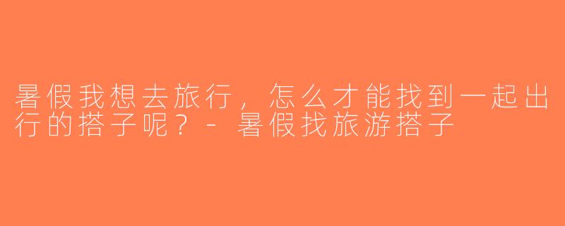 暑假我想去旅行，怎么才能找到一起出行的搭子呢？-暑假找旅游搭子