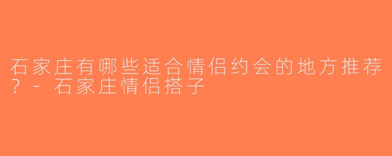 石家庄有哪些适合情侣约会的地方推荐？-石家庄情侣搭子